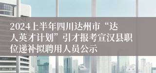 2024上半年四川达州市“达人英才计划”引才报考宣汉县职位递补拟聘用人员公示