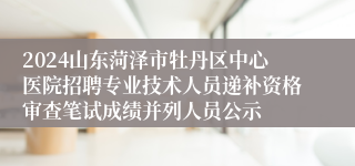 2024山东菏泽市牡丹区中心医院招聘专业技术人员递补资格审查笔试成绩并列人员公示