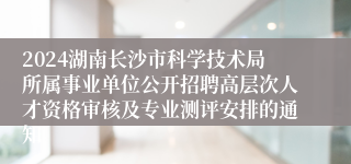 2024湖南长沙市科学技术局所属事业单位公开招聘高层次人才资格审核及专业测评安排的通知