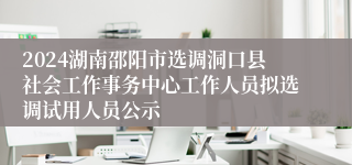 2024湖南邵阳市选调洞口县社会工作事务中心工作人员拟选调试用人员公示