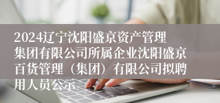 2024辽宁沈阳盛京资产管理集团有限公司所属企业沈阳盛京百货管理（集团）有限公司拟聘用人员公示