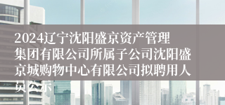 2024辽宁沈阳盛京资产管理集团有限公司所属子公司沈阳盛京城购物中心有限公司拟聘用人员公示
