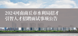 2024河南商丘市水利局招才引智人才招聘面试事项公告