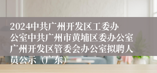 2024中共广州开发区工委办公室中共广州市黄埔区委办公室广州开发区管委会办公室拟聘人员公示（广东）