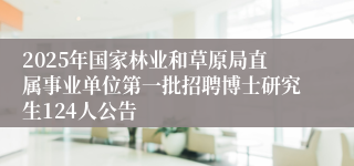 2025年国家林业和草原局直属事业单位第一批招聘博士研究生124人公告