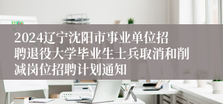 2024辽宁沈阳市事业单位招聘退役大学毕业生士兵取消和削减岗位招聘计划通知