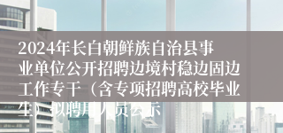 2024年长白朝鲜族自治县事业单位公开招聘边境村稳边固边工作专干（含专项招聘高校毕业生）拟聘用人员公示