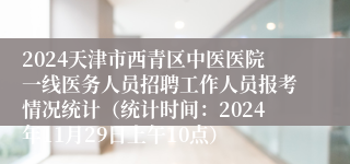 2024天津市西青区中医医院一线医务人员招聘工作人员报考情况统计（统计时间：2024年11月29日上午10点）