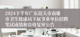 2024下半年广东韶关市南雄市卫生健康局下属事业单位招聘笔试成绩和资格复审公告