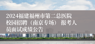 2024福建福州市第二总医院校园招聘（南京专场） 报考人员面试成绩公告