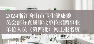 2024浙江舟山市卫生健康委员会部分直属事业单位招聘事业单位人员（第四批）网上报名资格初审通过人员名单和面试有关事项通知