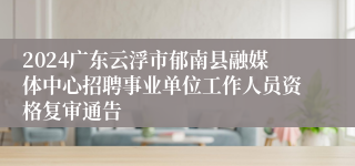 2024广东云浮市郁南县融媒体中心招聘事业单位工作人员资格复审通告