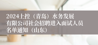 2024上控（青岛）水务发展有限公司社会招聘进入面试人员名单通知（山东）