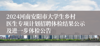 2024河南安阳市大学生乡村医生专项计划招聘体检结果公示及进一步体检公告