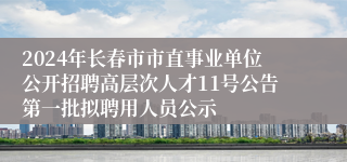 2024年长春市市直事业单位公开招聘高层次人才11号公告第一批拟聘用人员公示