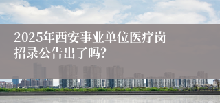 2025年西安事业单位医疗岗招录公告出了吗？