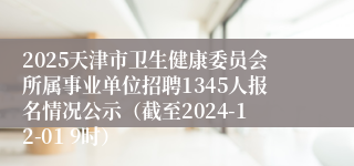 2025天津市卫生健康委员会所属事业单位招聘1345人报名情况公示（截至2024-12-01 9时）