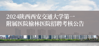 2024陕西西安交通大学第一附属医院榆林医院招聘考核公告