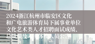 2024浙江杭州市临安区文化和广电旅游体育局下属事业单位文化艺术类人才招聘面试成绩、总成绩及入围体检人员公告