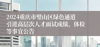 2024重庆市璧山区绿色通道引进高层次人才面试成绩、体检等事宜公告