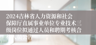 2024吉林省人力资源和社会保障厅直属事业单位专业技术三级岗位拟通过人员和聘期考核合格人员公告