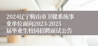 2024辽宁鞍山市卫健系统事业单位面向2023-2025届毕业生校园招聘面试公告