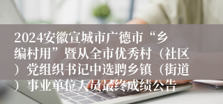 2024安徽宣城市广德市“乡编村用”暨从全市优秀村（社区）党组织书记中选聘乡镇（街道）事业单位人员最终成绩公告