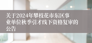 关于2024年攀枝花市东区事业单位秋季引才线下资格复审的公告