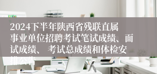 2024下半年陕西省残联直属事业单位招聘考试笔试成绩、面试成绩、 考试总成绩和体检安排公告