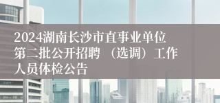 2024湖南长沙市直事业单位第二批公开招聘 （选调）工作人员体检公告