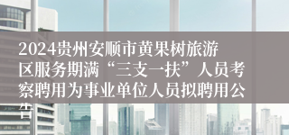 2024贵州安顺市黄果树旅游区服务期满“三支一扶”人员考察聘用为事业单位人员拟聘用公告