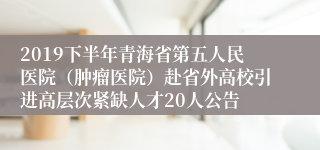 2019下半年青海省第五人民医院（肿瘤医院）赴省外高校引进高层次紧缺人才20人公告