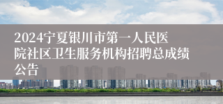 2024宁夏银川市第一人民医院社区卫生服务机构招聘总成绩公告