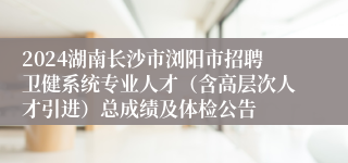 2024湖南长沙市浏阳市招聘卫健系统专业人才（含高层次人才引进）总成绩及体检公告