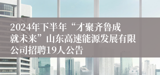 2024年下半年“才聚齐鲁成就未来”山东高速能源发展有限公司招聘19人公告