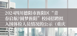 2024四川德阳市旌阳区“青春启航?圆梦旌阳”校园招聘拟入围体检人员情况的公示（重庆大学专场）