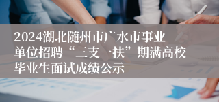 2024湖北随州市广水市事业单位招聘“三支一扶”期满高校毕业生面试成绩公示