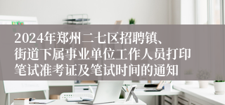 2024年郑州二七区招聘镇、街道下属事业单位工作人员打印笔试准考证及笔试时间的通知