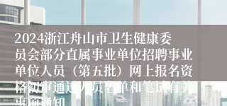 2024浙江舟山市卫生健康委员会部分直属事业单位招聘事业单位人员（第五批）网上报名资格初审通过人员名单和笔试有关事项通知