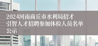 2024河南商丘市水利局招才引智人才招聘参加体检人员名单公示