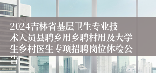 2024吉林省基层卫生专业技术人员县聘乡用乡聘村用及大学生乡村医生专项招聘岗位体检公告