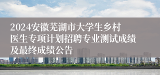 2024安徽芜湖市大学生乡村医生专项计划招聘专业测试成绩及最终成绩公告