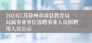 2024江苏徐州市沛县教育局局属事业单位选聘事业人员拟聘用人员公示