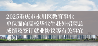 2025重庆市永川区教育事业单位面向高校毕业生赴外招聘总成绩及签订就业协议等有关事宜通知