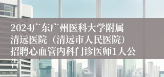 2024广东广州医科大学附属清远医院（清远市人民医院） 招聘心血管内科门诊医师1人公告