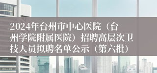 2024年台州市中心医院（台州学院附属医院）招聘高层次卫技人员拟聘名单公示（第六批）