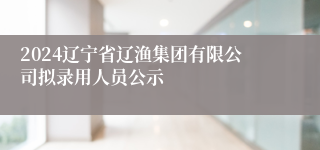 2024辽宁省辽渔集团有限公司拟录用人员公示