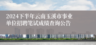 2024下半年云南玉溪市事业单位招聘笔试成绩查询公告