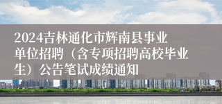 2024吉林通化市辉南县事业单位招聘（含专项招聘高校毕业生）公告笔试成绩通知