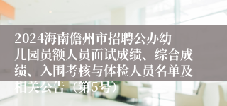 2024海南儋州市招聘公办幼儿园员额人员面试成绩、综合成绩、入围考核与体检人员名单及相关公告（第5号）